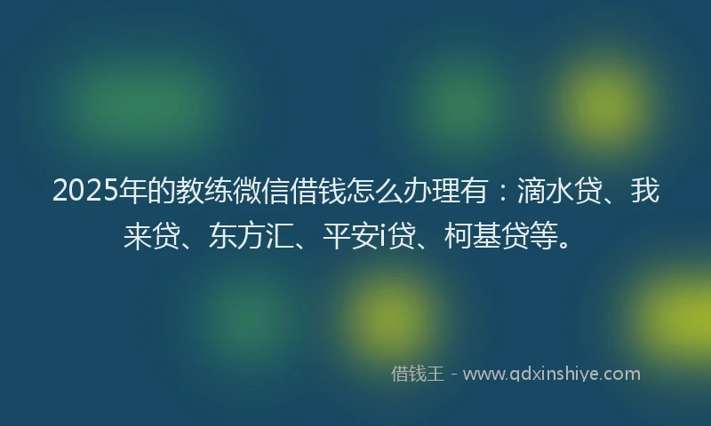 2025年的教练微信借钱怎么办理有：滴水贷、我来贷、东方汇、平安i贷、柯基贷等。