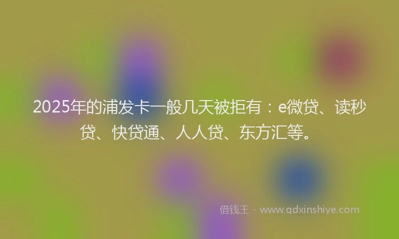 2025年的浦发卡一般几天被拒有：e微贷、读秒贷、快贷通、人人贷、东方汇等。