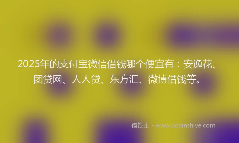2025年的支付宝微信借钱哪个便宜有：安逸花、团贷网、人人贷、东方汇、微博借钱等。