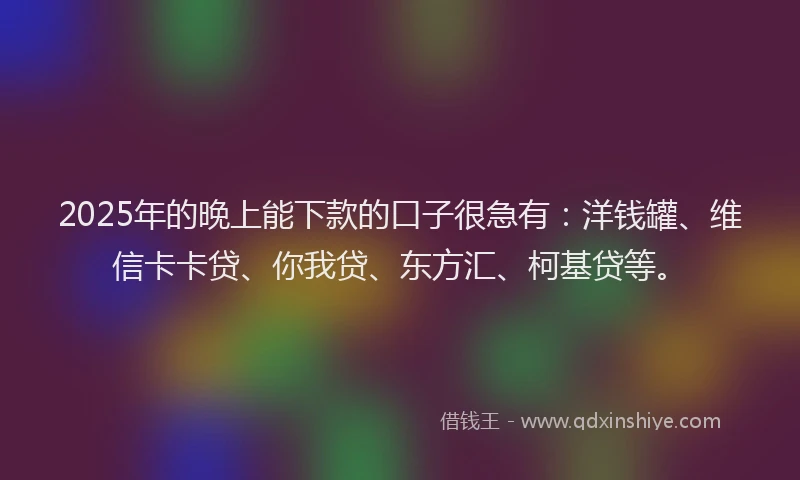 2025年的晚上能下款的口子很急有：洋钱罐、维信卡卡贷、你我贷、东方汇、柯基贷等。
