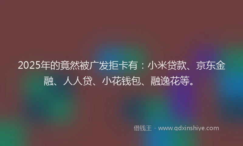 2025年的竟然被广发拒卡有：小米贷款、京东金融、人人贷、小花钱包、融逸花等。