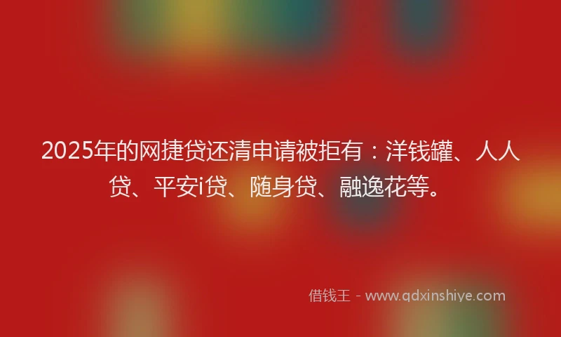 2025年的网捷贷还清申请被拒有：洋钱罐、人人贷、平安i贷、随身贷、融逸花等。