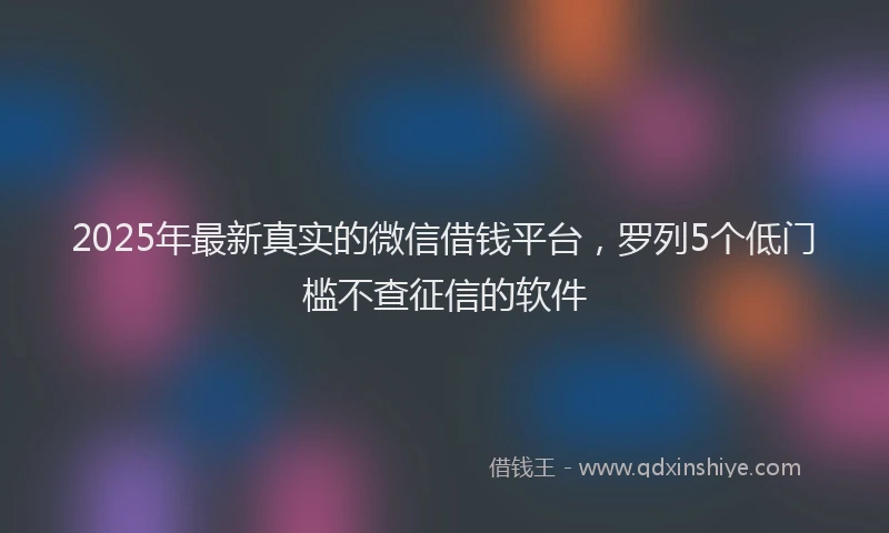 2025年最新真实的微信借钱平台，罗列5个低门槛不查征信的软件