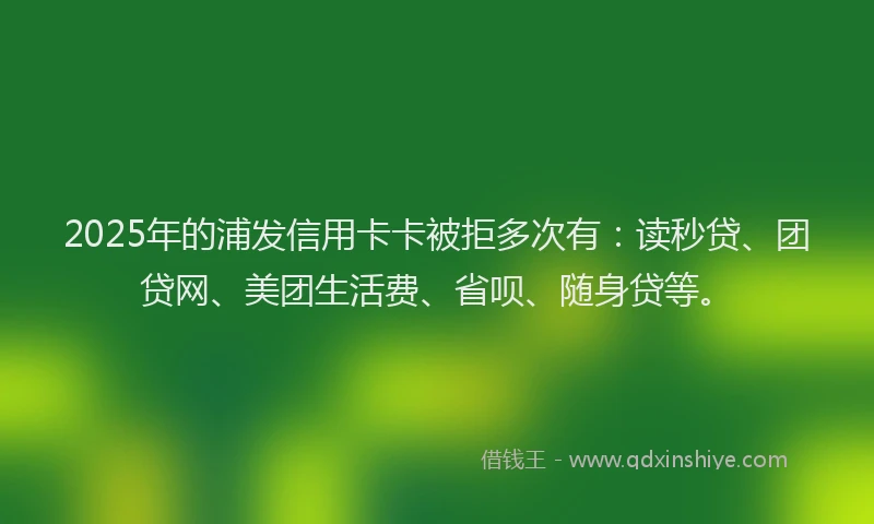 2025年的浦发信用卡卡被拒多次有：读秒贷、团贷网、美团生活费、省呗、随身贷等。