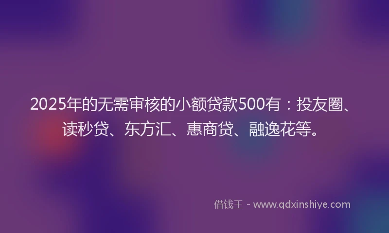 2025年的无需审核的小额贷款500有：投友圈、读秒贷、东方汇、惠商贷、融逸花等。
