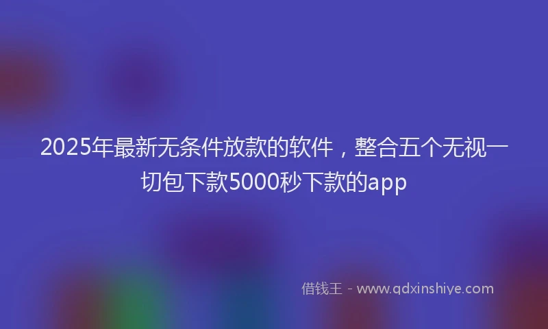 2025年最新无条件放款的软件，整合五个无视一切包下款5000秒下款的app