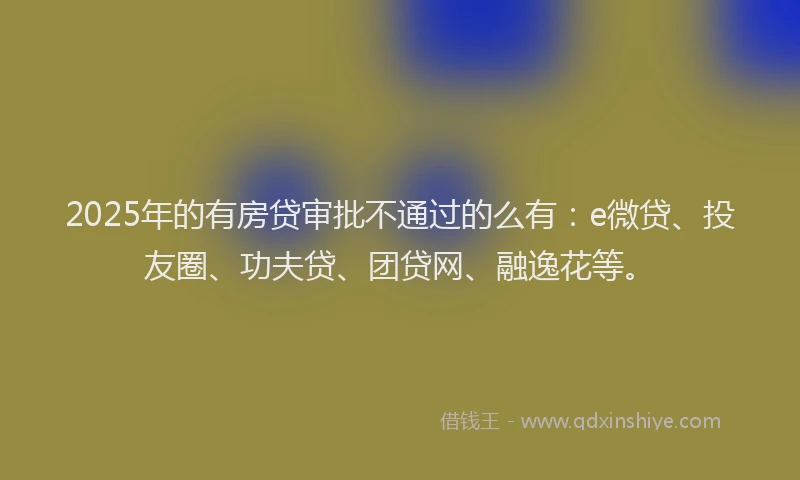 2025年的有房贷审批不通过的么有：e微贷、投友圈、功夫贷、团贷网、融逸花等。