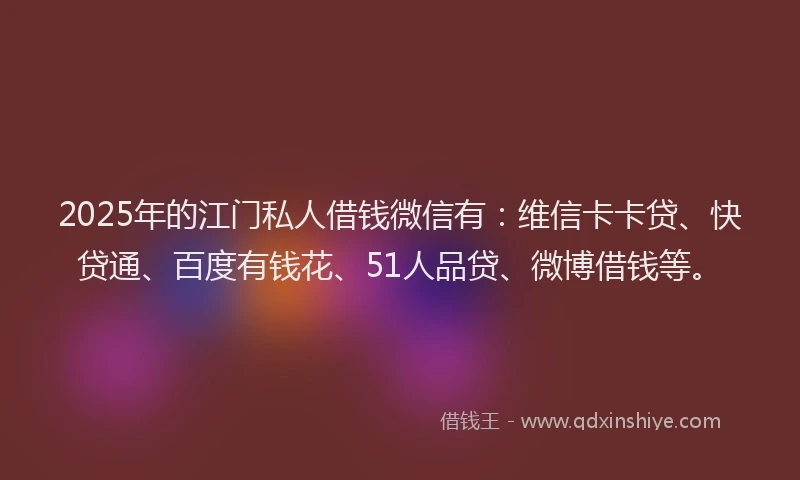 2025年的江门私人借钱微信有：维信卡卡贷、快贷通、百度有钱花、51人品贷、微博借钱等。