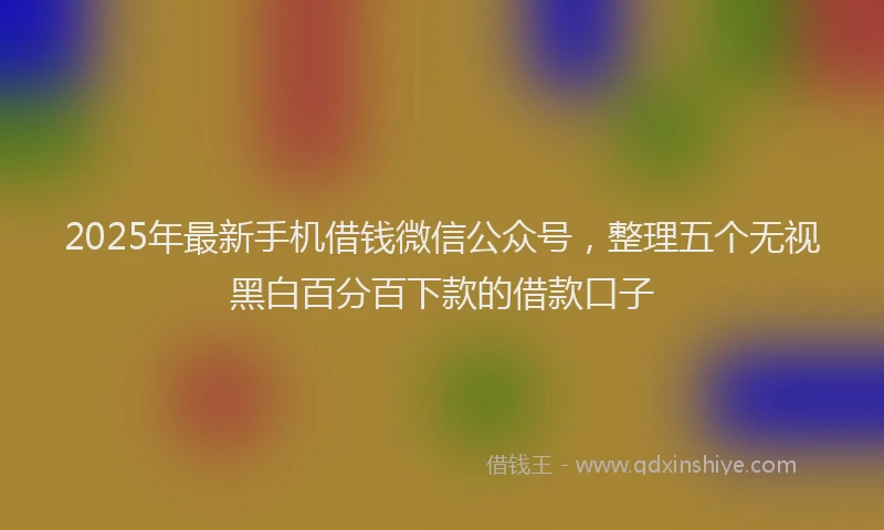 2025年最新手机借钱微信公众号，整理五个无视黑白百分百下款的借款口子