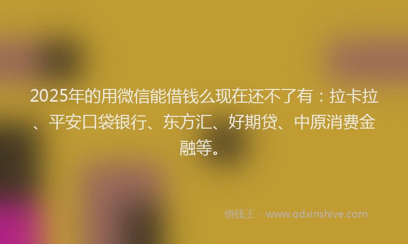 2025年的用微信能借钱么现在还不了有：拉卡拉、平安口袋银行、东方汇、好期贷、中原消费金融等。