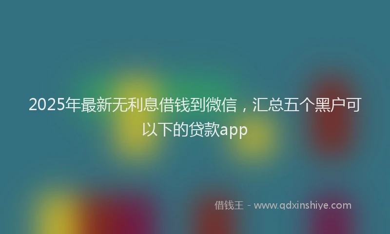 2025年最新无利息借钱到微信，汇总五个黑户可以下的贷款app