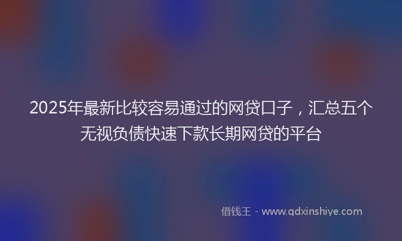 2025年最新比较容易通过的网贷口子，汇总五个无视负债快速下款长期网贷的平台
