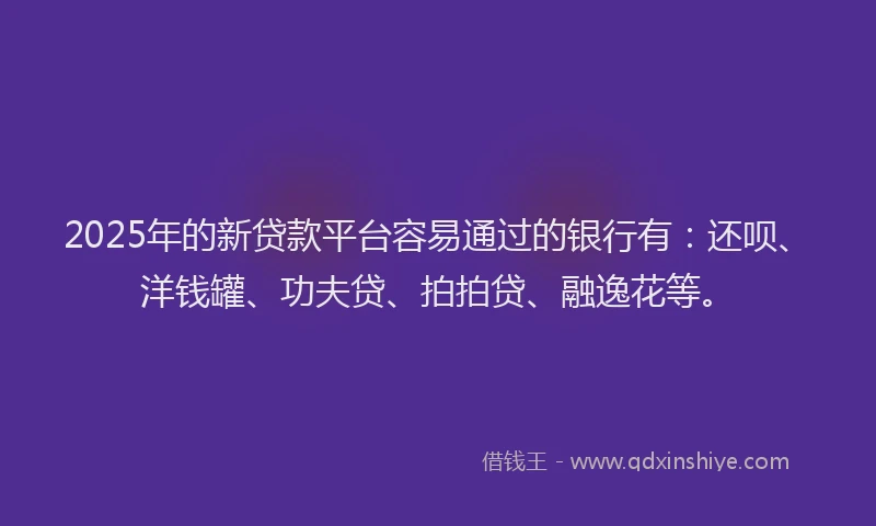 2025年的新贷款平台容易通过的银行有：还呗、洋钱罐、功夫贷、拍拍贷、融逸花等。