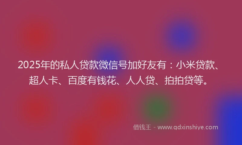 2025年的私人贷款微信号加好友有：小米贷款、超人卡、百度有钱花、人人贷、拍拍贷等。