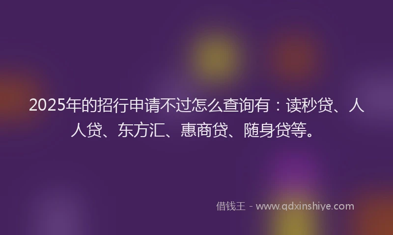 2025年的招行申请不过怎么查询有：读秒贷、人人贷、东方汇、惠商贷、随身贷等。