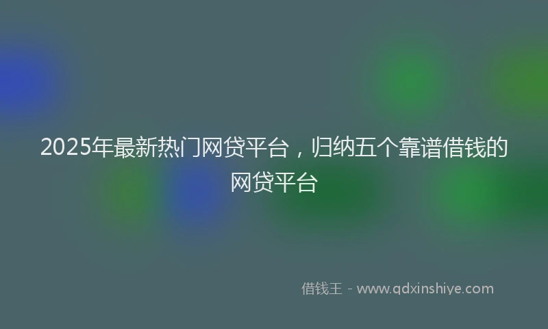2025年最新热门网贷平台，归纳五个靠谱借钱的网贷平台