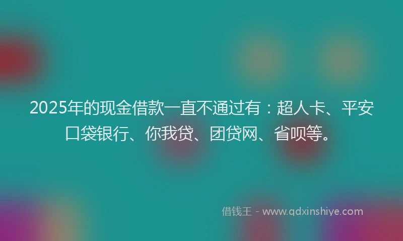 2025年的现金借款一直不通过有：超人卡、平安口袋银行、你我贷、团贷网、省呗等。