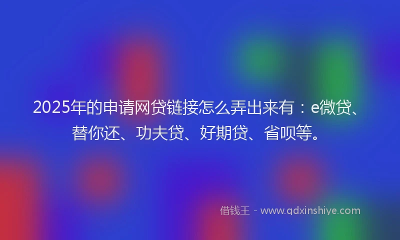 2025年的申请网贷链接怎么弄出来有：e微贷、替你还、功夫贷、好期贷、省呗等。