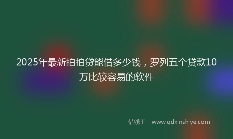2025年最新拍拍贷能借多少钱，罗列五个贷款10万比较容易的软件