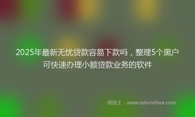 2025年最新无忧贷款容易下款吗，整理5个黑户可快速办理小额贷款业务的软件