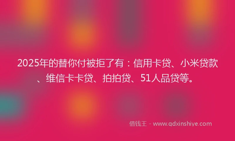 2025年的替你付被拒了有：信用卡贷、小米贷款、维信卡卡贷、拍拍贷、51人品贷等。