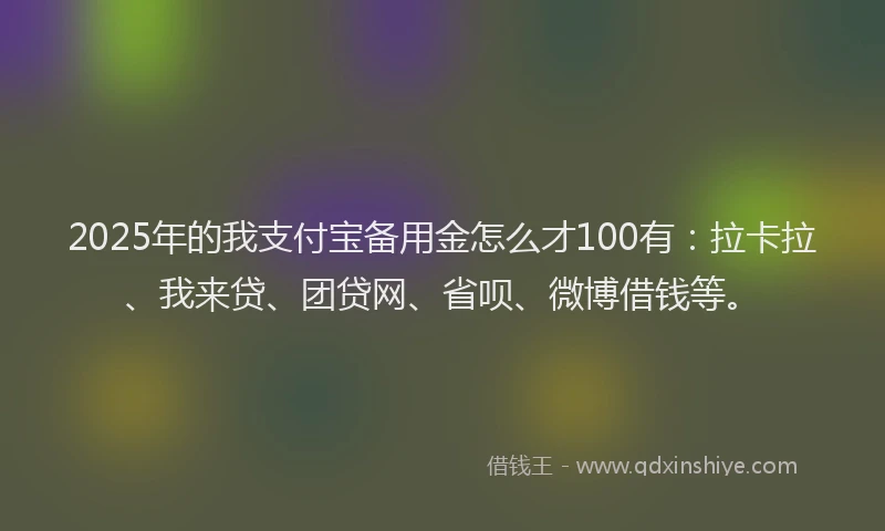 2025年的我支付宝备用金怎么才100有：拉卡拉、我来贷、团贷网、省呗、微博借钱等。