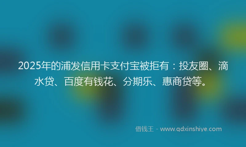 2025年的浦发信用卡支付宝被拒有：投友圈、滴水贷、百度有钱花、分期乐、惠商贷等。