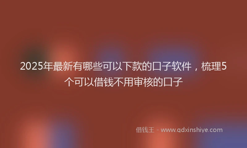 2025年最新有哪些可以下款的口子软件，梳理5个可以借钱不用审核的口子