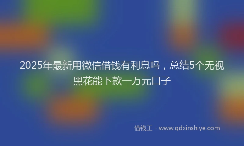 2025年最新用微信借钱有利息吗，总结5个无视黑花能下款一万元口子