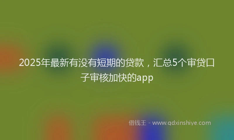 2025年最新有没有短期的贷款，汇总5个审贷口子审核加快的app