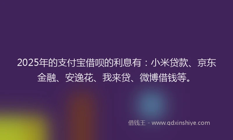 2025年的支付宝借呗的利息有：小米贷款、京东金融、安逸花、我来贷、微博借钱等。