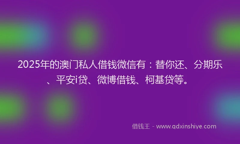 2025年的澳门私人借钱微信有：替你还、分期乐、平安i贷、微博借钱、柯基贷等。
