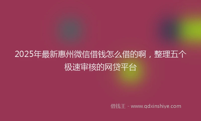 2025年最新惠州微信借钱怎么借的啊，整理五个极速审核的网贷平台