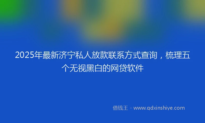 2025年最新济宁私人放款联系方式查询，梳理五个无视黑白的网贷软件