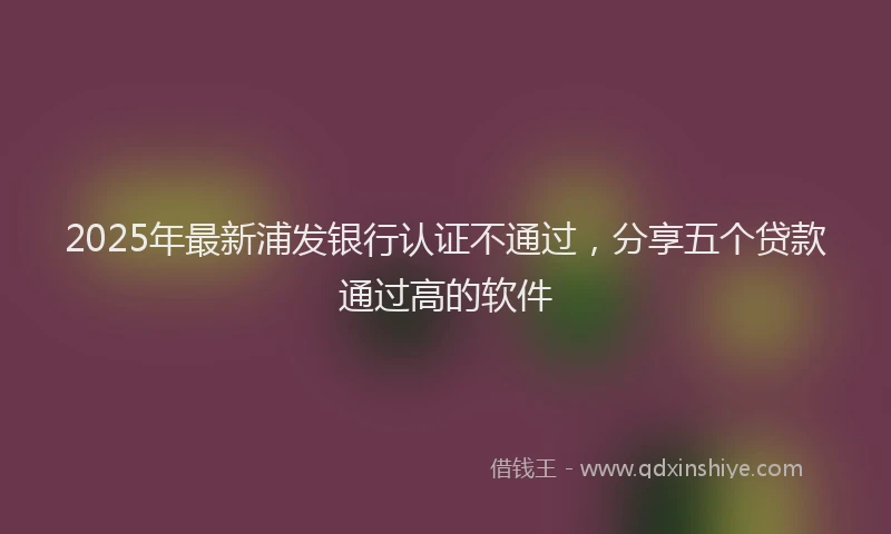 2025年最新浦发银行认证不通过，分享五个贷款通过高的软件
