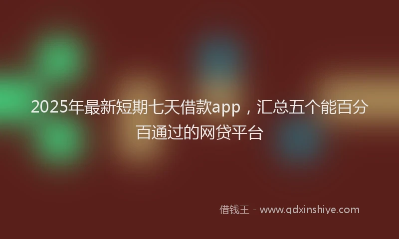 2025年最新短期七天借款app，汇总五个能百分百通过的网贷平台