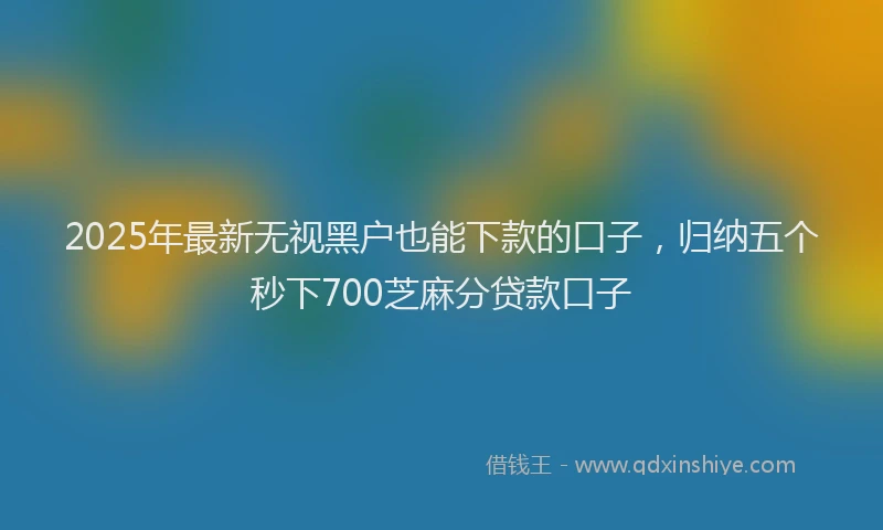 2025年最新无视黑户也能下款的口子,归纳五个秒下700芝麻分贷款口子