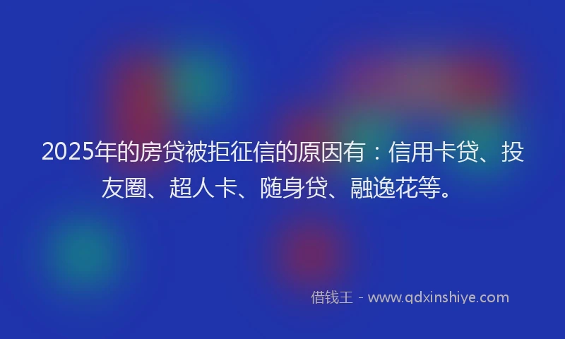 2025年的房贷被拒征信的原因有：信用卡贷、投友圈、超人卡、随身贷、融逸花等。