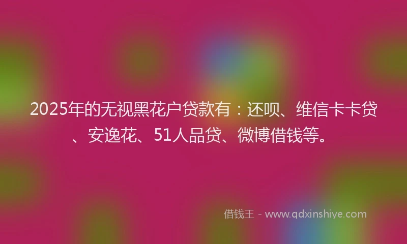 2025年的无视黑花户贷款有：还呗、维信卡卡贷、安逸花、51人品贷、微博借钱等。