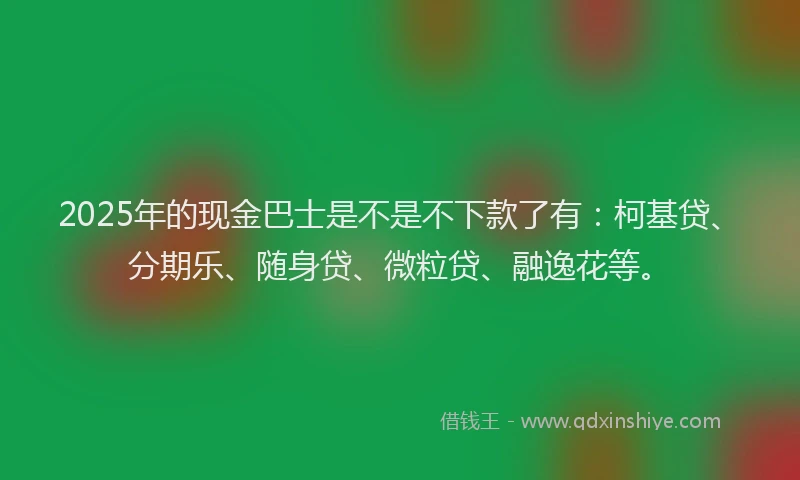 2025年的现金巴士是不是不下款了有：柯基贷、分期乐、随身贷、微粒贷、融逸花等。