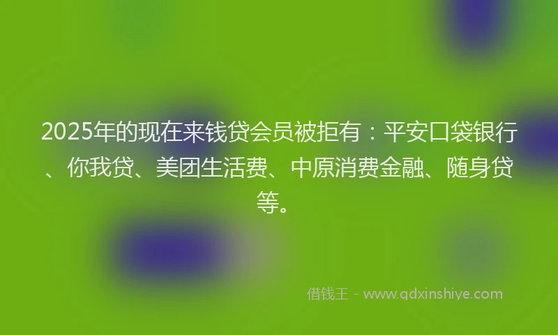 2025年的现在来钱贷会员被拒有：平安口袋银行、你我贷、美团生活费、中原消费金融、随身贷等。