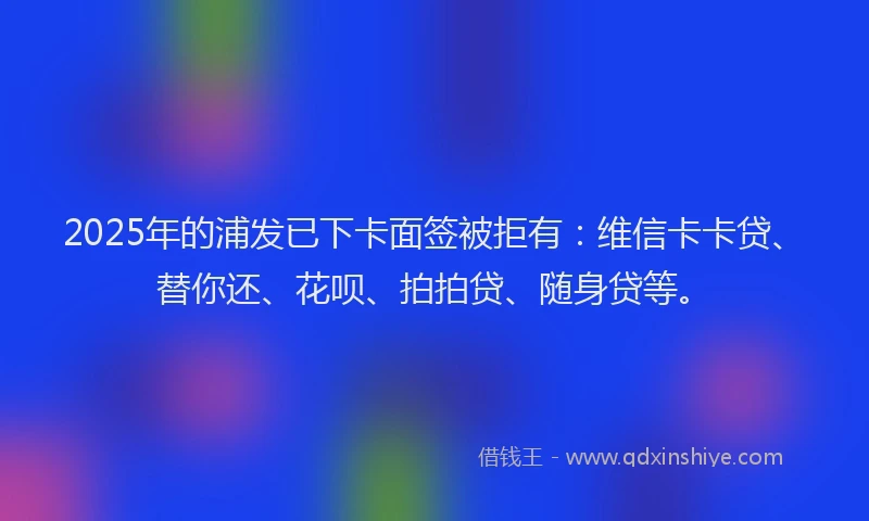 2025年的浦发已下卡面签被拒有：维信卡卡贷、替你还、花呗、拍拍贷、随身贷等。
