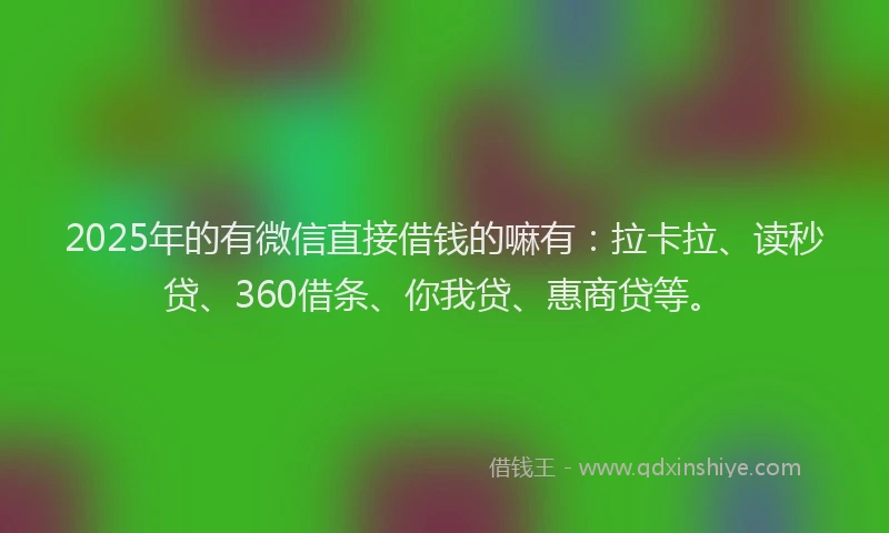2025年的有微信直接借钱的嘛有：拉卡拉、读秒贷、360借条、你我贷、惠商贷等。