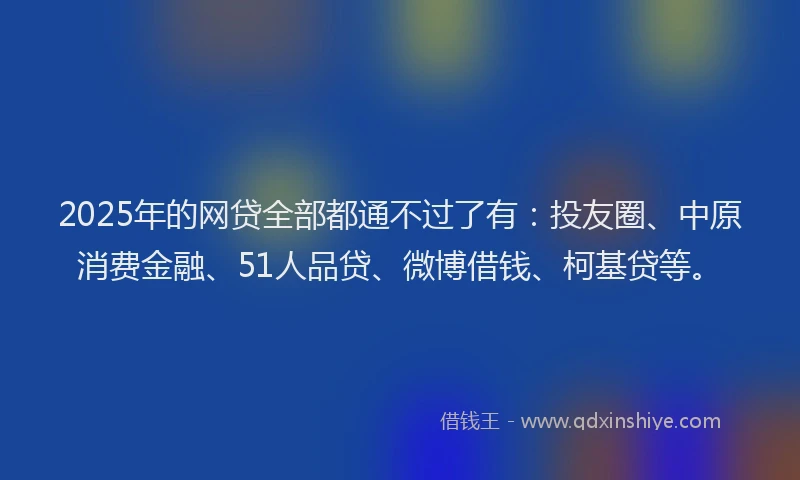 2025年的网贷全部都通不过了有：投友圈、中原消费金融、51人品贷、微博借钱、柯基贷等。