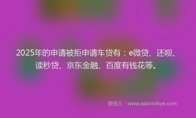 2025年的申请被拒申请车贷有：e微贷、还呗、读秒贷、京东金融、百度有钱花等。