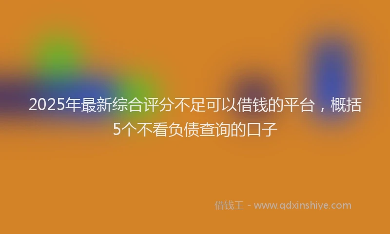 2025年最新综合评分不足可以借钱的平台，概括5个不看负债查询的口子