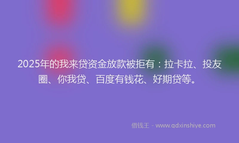 2025年的我来贷资金放款被拒有：拉卡拉、投友圈、你我贷、百度有钱花、好期贷等。