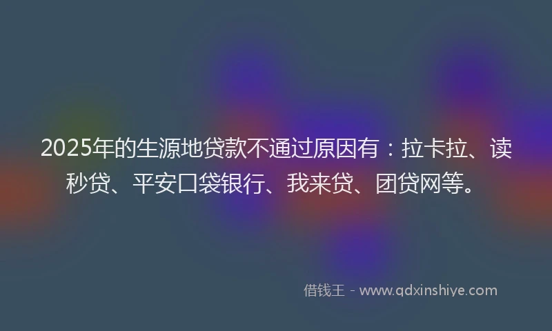 2025年的生源地贷款不通过原因有：拉卡拉、读秒贷、平安口袋银行、我来贷、团贷网等。