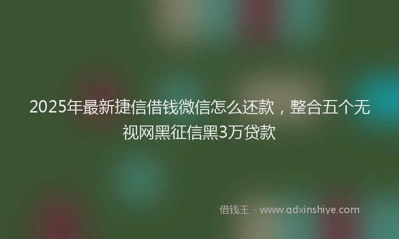 2025年最新捷信借钱微信怎么还款，整合五个无视网黑征信黑3万贷款