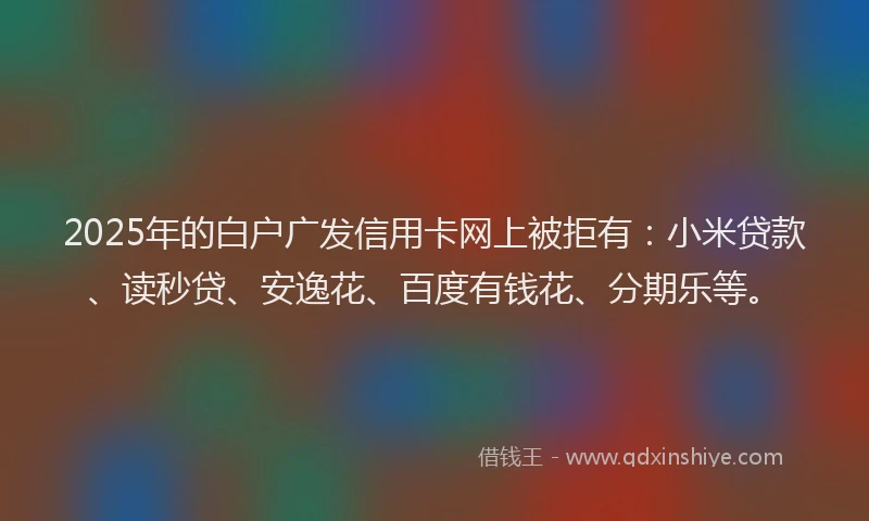 2025年的白户广发信用卡网上被拒有：小米贷款、读秒贷、安逸花、百度有钱花、分期乐等。